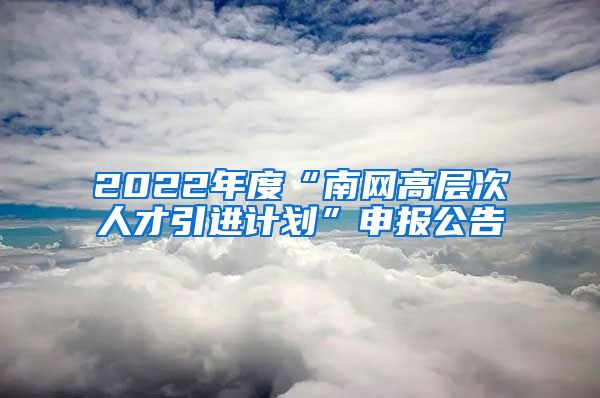 2022年度“南网高层次人才引进计划”申报公告