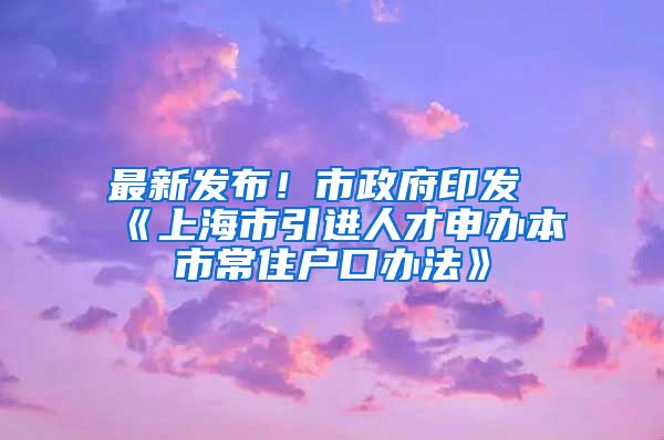 最新发布！市政府印发《上海市引进人才申办本市常住户口办法》