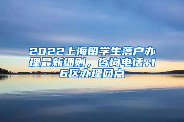 2022上海留学生落户办理最新细则，咨询电话+16区办理网点