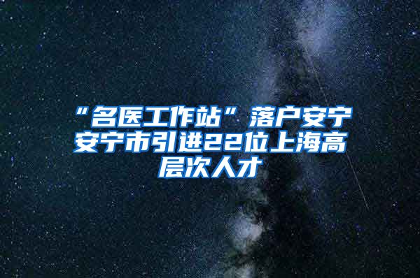 “名医工作站”落户安宁 安宁市引进22位上海高层次人才