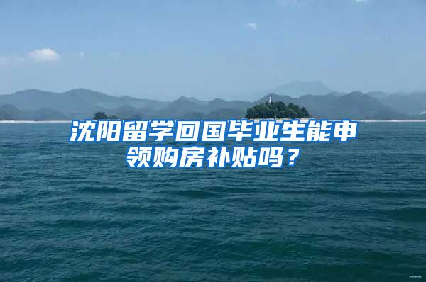 沈阳留学回国毕业生能申领购房补贴吗？