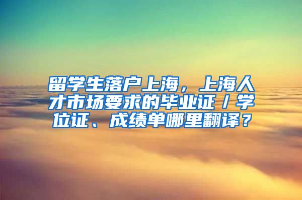 留学生落户上海，上海人才市场要求的毕业证／学位证、成绩单哪里翻译？