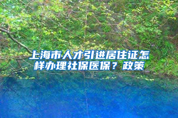 上海市人才引进居住证怎样办理社保医保？政策