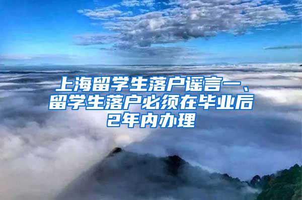 上海留学生落户谣言一、留学生落户必须在毕业后2年内办理