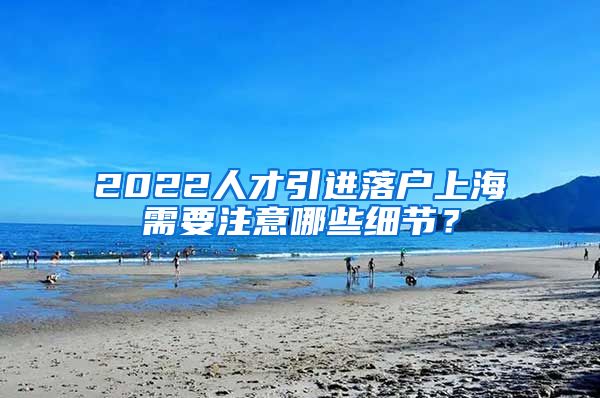 2022人才引进落户上海需要注意哪些细节？