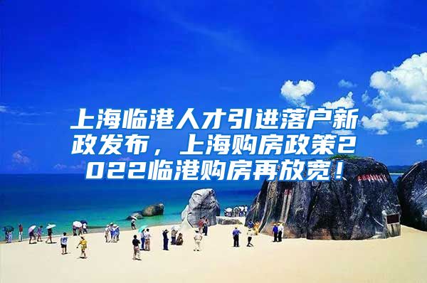 上海临港人才引进落户新政发布，上海购房政策2022临港购房再放宽！