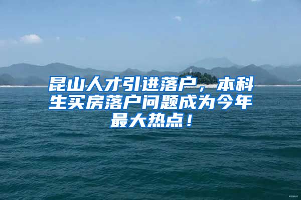 昆山人才引进落户，本科生买房落户问题成为今年最大热点！