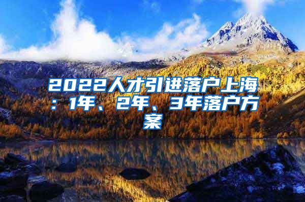 2022人才引进落户上海：1年、2年、3年落户方案