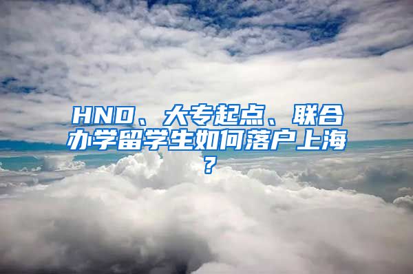 HND、大专起点、联合办学留学生如何落户上海？