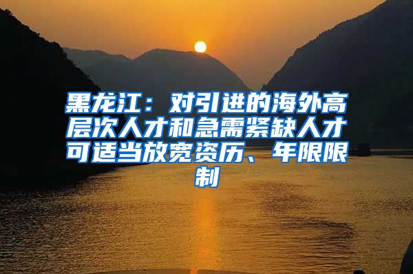 黑龙江：对引进的海外高层次人才和急需紧缺人才可适当放宽资历、年限限制