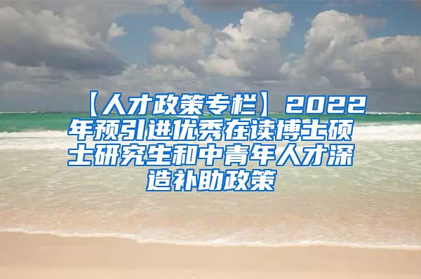 【人才政策专栏】2022年预引进优秀在读博士硕士研究生和中青年人才深造补助政策