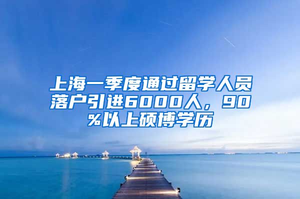 上海一季度通过留学人员落户引进6000人，90%以上硕博学历