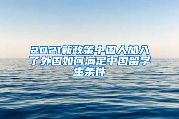 2021新政策中国人加入了外国如何满足中国留学生条件