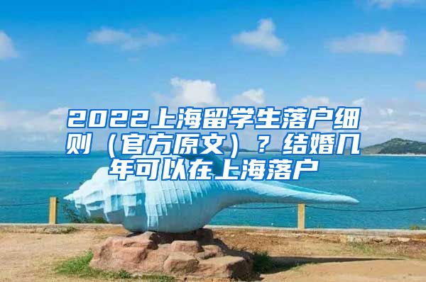 2022上海留学生落户细则（官方原文）？结婚几年可以在上海落户