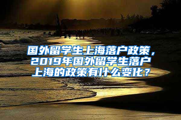 国外留学生上海落户政策，2019年国外留学生落户上海的政策有什么变化？