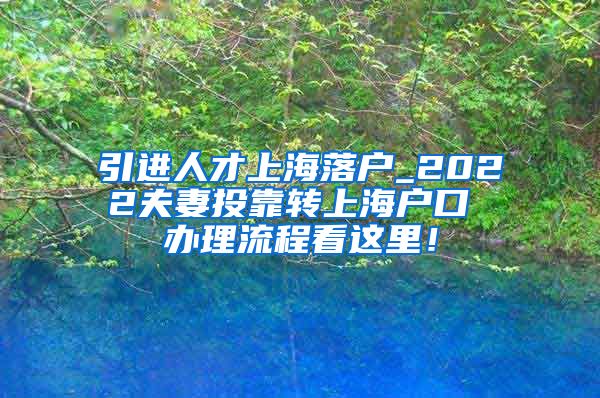 引进人才上海落户_2022夫妻投靠转上海户口 办理流程看这里！