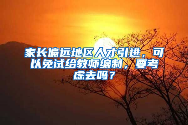 家长偏远地区人才引进，可以免试给教师编制，要考虑去吗？