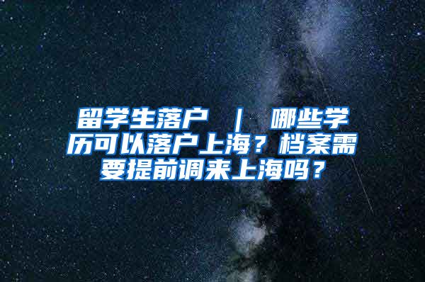 留学生落户 ｜ 哪些学历可以落户上海？档案需要提前调来上海吗？