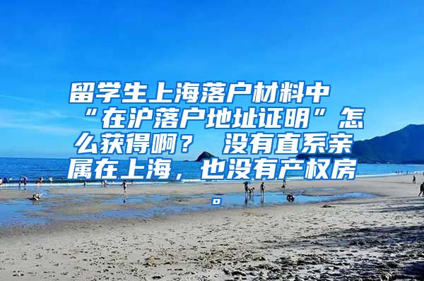 留学生上海落户材料中“在沪落户地址证明”怎么获得啊？ 没有直系亲属在上海，也没有产权房。