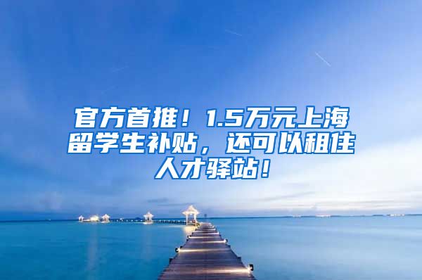 官方首推！1.5万元上海留学生补贴，还可以租住人才驿站！