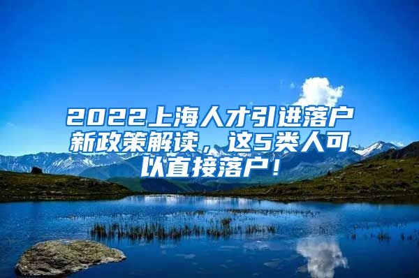 2022上海人才引进落户新政策解读，这5类人可以直接落户！