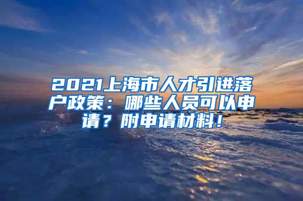 2021上海市人才引进落户政策：哪些人员可以申请？附申请材料！