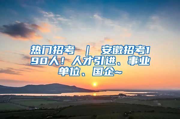 热门招考 ｜ 安徽招考190人！人才引进、事业单位、国企~