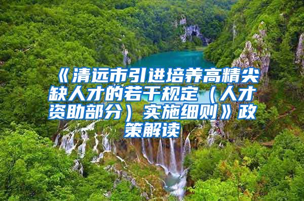 《清远市引进培养高精尖缺人才的若干规定（人才资助部分）实施细则》政策解读