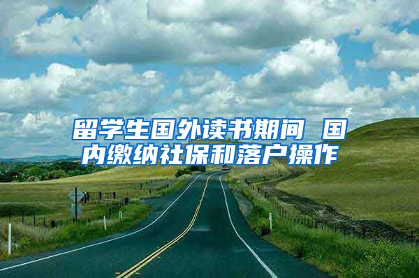 留学生国外读书期间 国内缴纳社保和落户操作