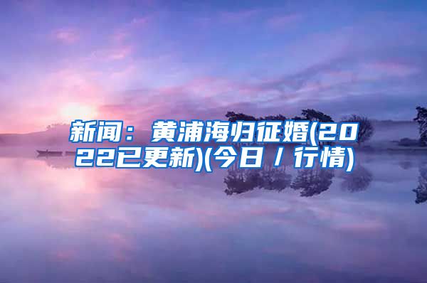 新闻：黄浦海归征婚(2022已更新)(今日／行情)