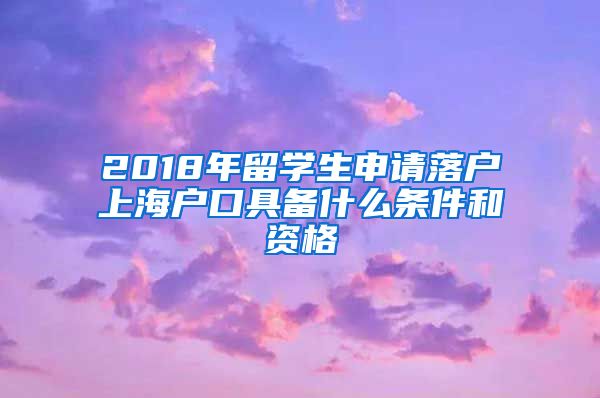 2018年留学生申请落户上海户口具备什么条件和资格