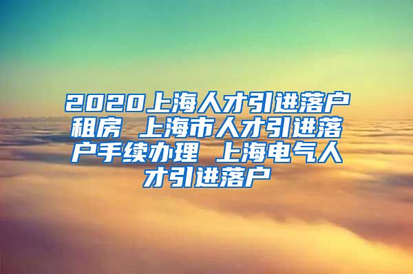 2020上海人才引进落户租房 上海市人才引进落户手续办理 上海电气人才引进落户