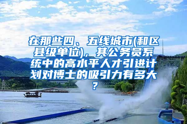 在那些四、五线城市(和区县级单位)，其公务员系统中的高水平人才引进计划对博士的吸引力有多大？