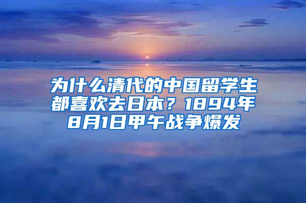 为什么清代的中国留学生都喜欢去日本？1894年8月1日甲午战争爆发