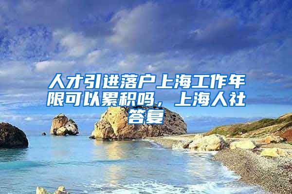 人才引进落户上海工作年限可以累积吗，上海人社答复