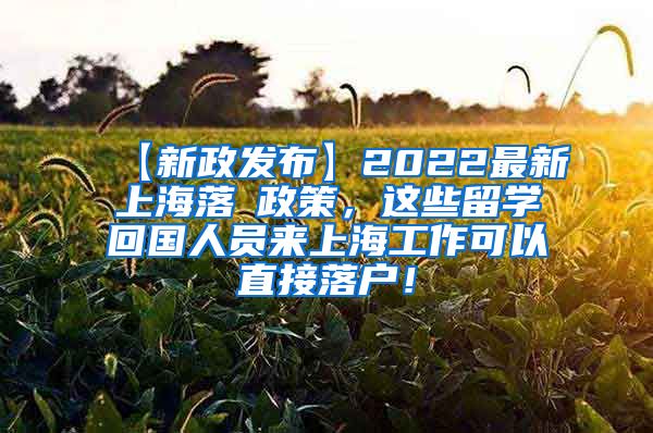 【新政发布】2022最新上海落戶政策，这些留学回国人员来上海工作可以直接落户！