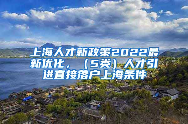 上海人才新政策2022最新优化，（5类）人才引进直接落户上海条件