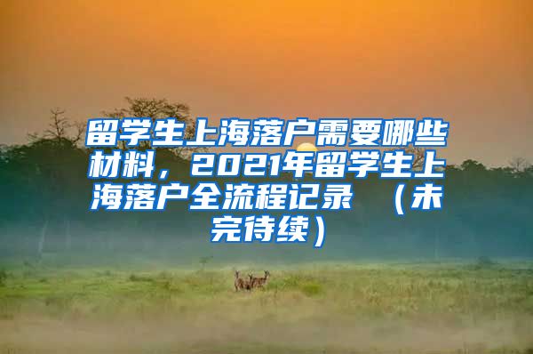 留学生上海落户需要哪些材料，2021年留学生上海落户全流程记录 （未完待续）