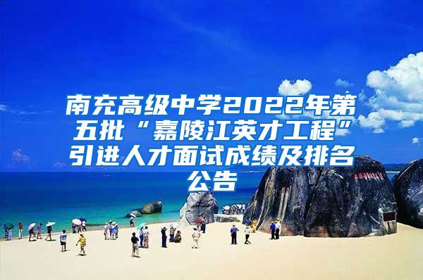 南充高级中学2022年第五批“嘉陵江英才工程”引进人才面试成绩及排名公告