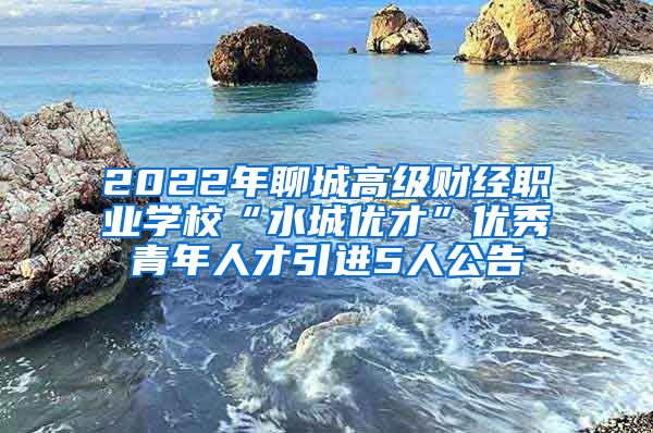 2022年聊城高级财经职业学校“水城优才”优秀青年人才引进5人公告