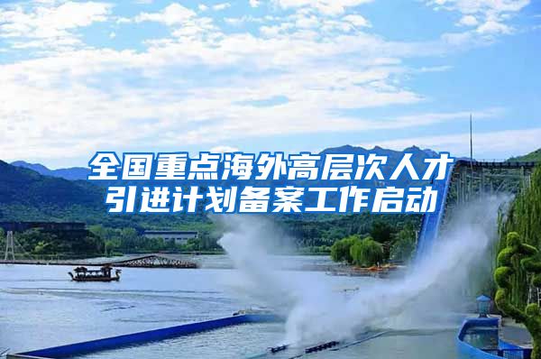 全国重点海外高层次人才引进计划备案工作启动