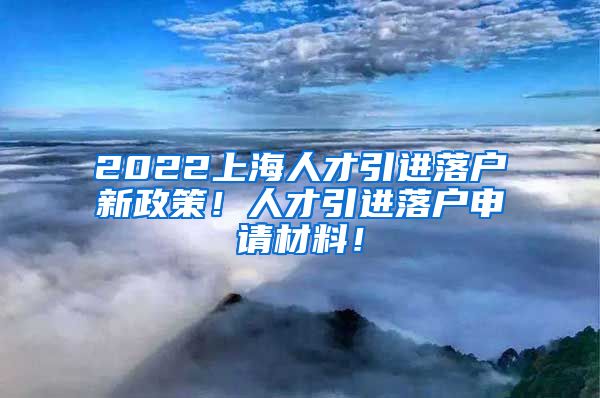 2022上海人才引进落户新政策！人才引进落户申请材料！