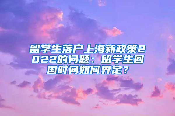 留学生落户上海新政策2022的问题：留学生回国时间如何界定？