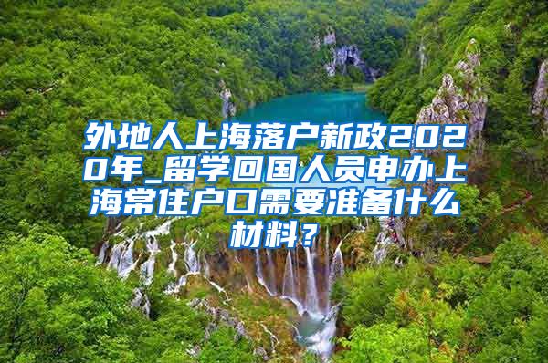 外地人上海落户新政2020年_留学回国人员申办上海常住户口需要准备什么材料？