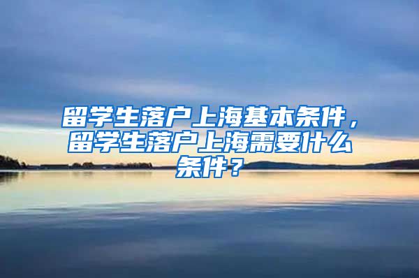 留学生落户上海基本条件，留学生落户上海需要什么条件？