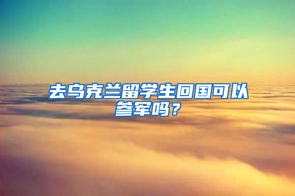 去乌克兰留学生回国可以参军吗？