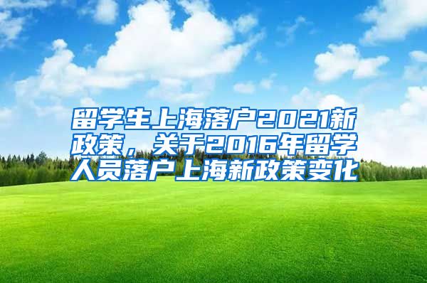 留学生上海落户2021新政策，关于2016年留学人员落户上海新政策变化