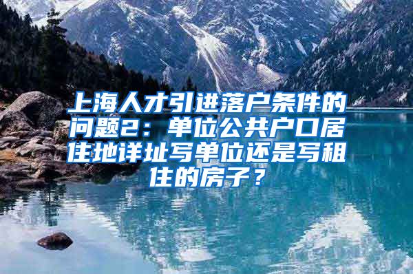 上海人才引进落户条件的问题2：单位公共户口居住地详址写单位还是写租住的房子？