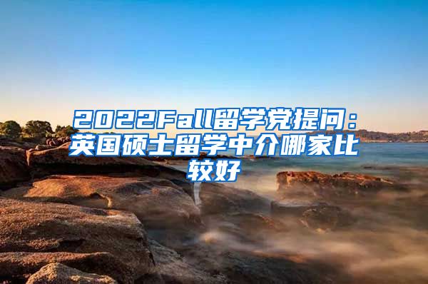 2022Fall留学党提问：英国硕士留学中介哪家比较好