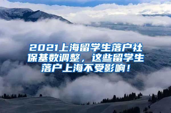 2021上海留学生落户社保基数调整，这些留学生落户上海不受影响！